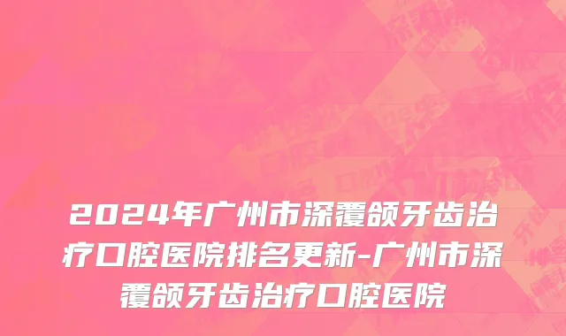 2024年广州市深覆颌牙齿治疗口腔医院排名更新-广州市深覆颌牙齿治疗口腔医院