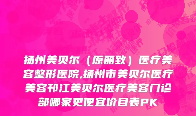 扬州美贝尔（原丽致）医疗美容整形医院,扬州市美贝尔医疗美容邗江美贝尔医疗美容门诊部哪家更便宜价目表PK