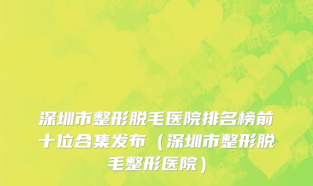 深圳市整形脱毛医院排名榜前十位合集发布（深圳市整形脱毛整形医院）