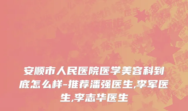 安顺市人民医院医学美容科到底怎么样-推荐潘强医生,李军医生,李志华医生
