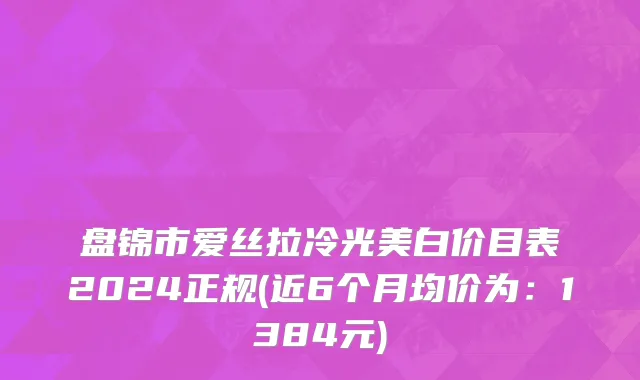 盘锦市爱丝拉冷光美白价目表2024正规(近6个月均价为：1384元)