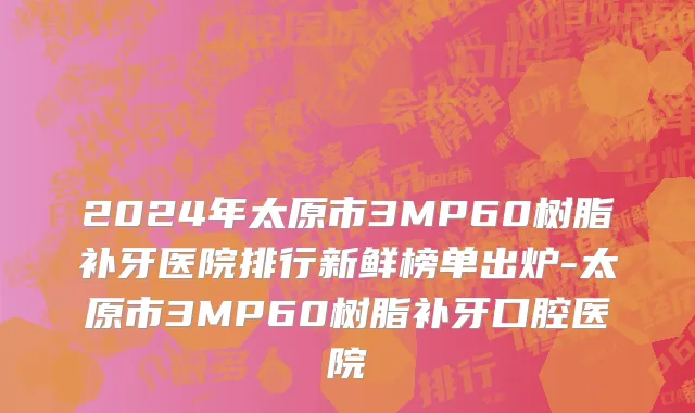 2024年太原市3MP60树脂补牙医院排行新鲜榜单出炉-太原市3MP60树脂补牙口腔医院