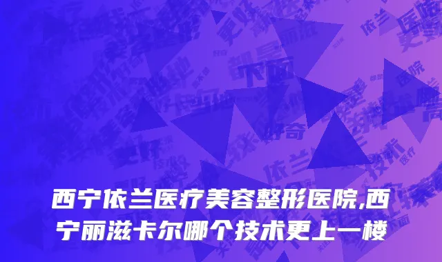 西宁依兰医疗美容整形医院,西宁丽滋卡尔哪个技术更上一楼