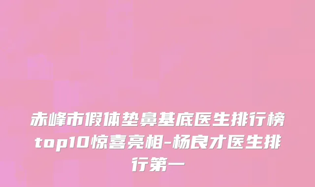 赤峰市假体垫鼻基底医生排行榜top10惊喜亮相-杨良才医生排行第一