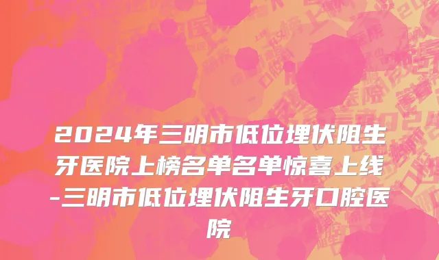 2024年三明市低位埋伏阻生牙医院上榜名单名单惊喜上线-三明市低位埋伏阻生牙口腔医院