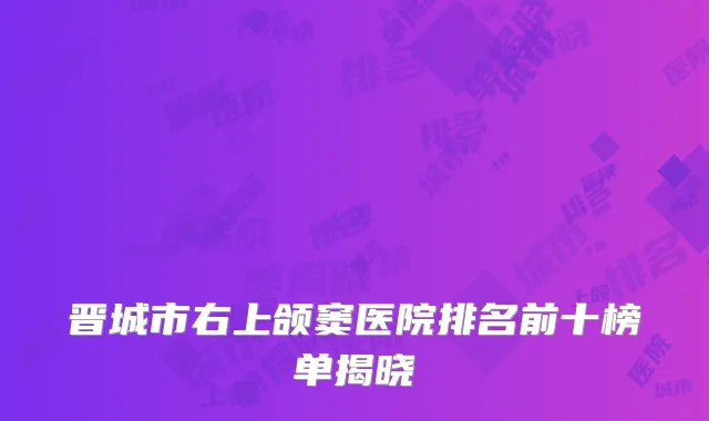 晋城市右上颌窦医院排名前十榜单揭晓