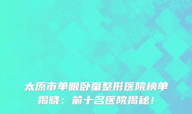 太原市单眼卧蚕整形医院榜单揭晓:前十名医院揭秘!