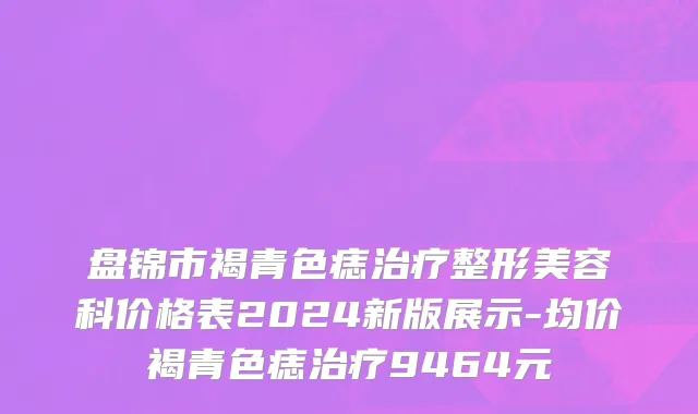 盘锦市褐青色痣治疗整形美容科价格表2024新版展示-均价褐青色痣治疗9464元