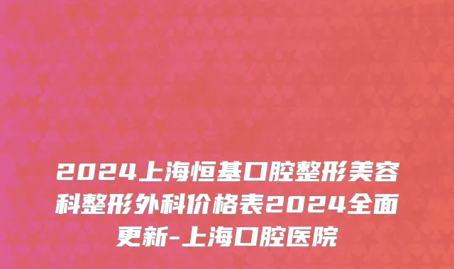 2024上海恒基口腔整形美容科整形外科价格表2024全面更新-上海口腔医院