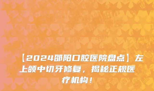 【2024邵阳口腔医院盘点】左上颌中切牙修复,揭秘正规医疗机构!