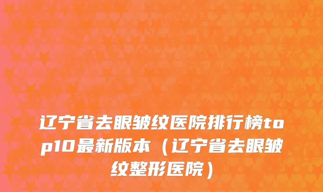 辽宁省去眼皱纹医院排行榜top10最新版本（辽宁省去眼皱纹整形医院）