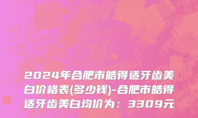 2024年合肥市皓得适牙齿美白价格表(多少钱)-合肥市皓得适牙齿美白均价为：3309元