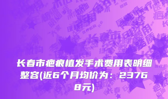 长春市疤痕植发手术费用表明细整容(近6个月均价为：23768元)