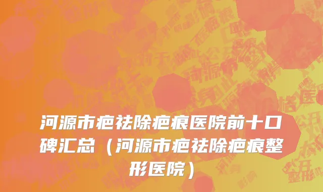 河源市疤祛除疤痕医院前十口碑汇总（河源市疤祛除疤痕整形医院）
