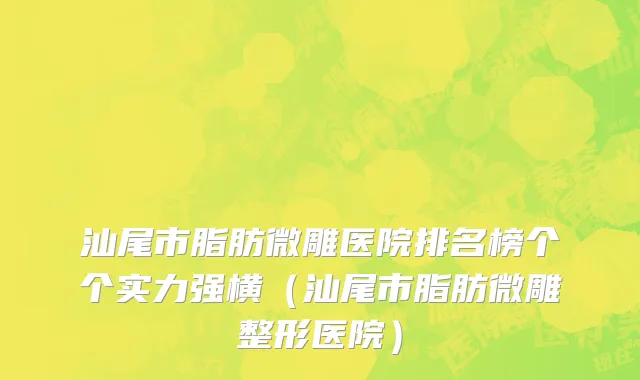 汕尾市脂肪微雕医院排名榜个个实力强横（汕尾市脂肪微雕整形医院）