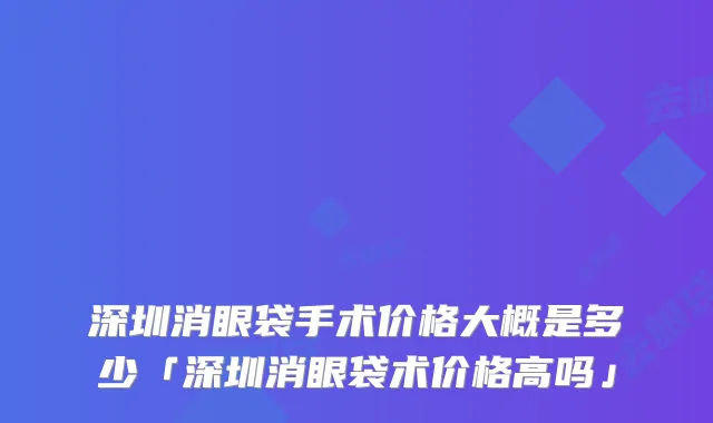 深圳消眼袋手术价格大概是多少「深圳消眼袋术价格高吗」