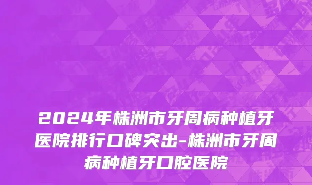 2024年株洲市牙周病种植牙医院排行口碑突出-株洲市牙周病种植牙口腔医院