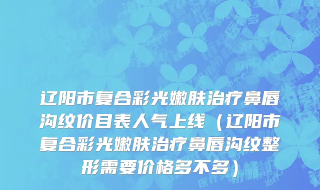 辽阳市复合彩光嫩肤治疗鼻唇沟纹价目表人气上线（辽阳市复合彩光嫩肤治疗鼻唇沟纹整形需要价格多不多）