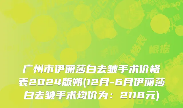 广州市伊丽莎白去皱手术价格表2024版朔(12月-6月伊丽莎白去皱手术均价为：2118元)
