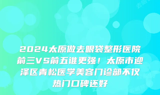 2024太原做去眼袋整形医院前三VS前五谁更强!太原市迎泽区青松医学美容门诊部不仅热门口碑还好