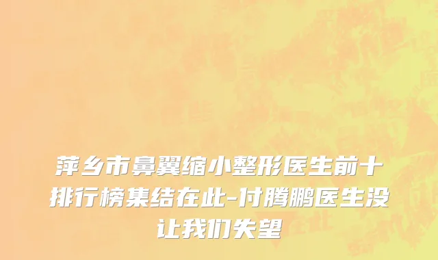 萍乡市鼻翼缩小整形医生前十排行榜集结在此-付腾鹏医生没让我们失望