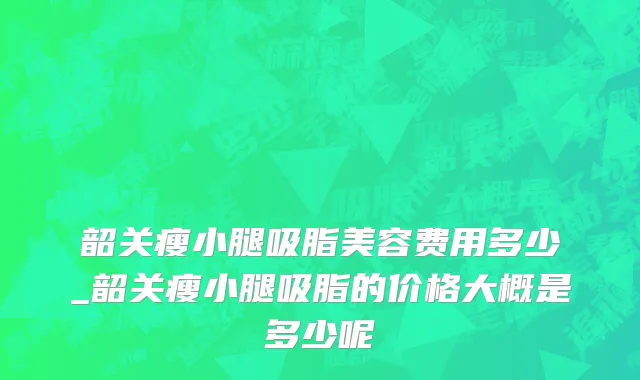 韶关瘦小腿吸脂美容费用多少_韶关瘦小腿吸脂的价格大概是多少呢