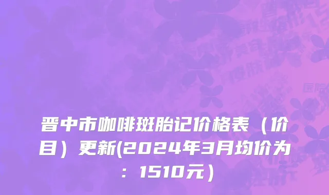 晋中市咖啡斑胎记价格表（价目）更新(2024年3月均价为：1510元）