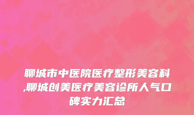 聊城市中医院医疗整形美容科,聊城创美医疗美容诊所人气口碑实力汇总