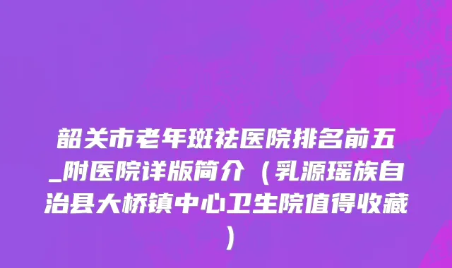 韶关市老年斑祛医院排名前五_附医院详版简介（乳源瑶族自治县大桥镇中心卫生院值得收藏）