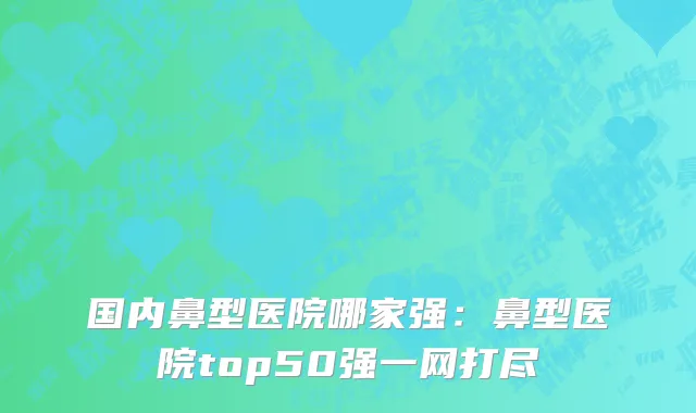 国内鼻型医院哪家强：鼻型医院top50强一网打尽