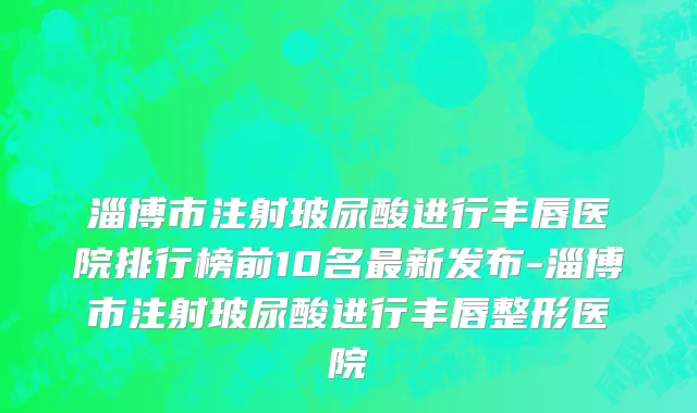 淄博市注射玻尿酸进行丰唇医院排行榜前10名最新发布-淄博市注射玻尿酸进行丰唇整形医院