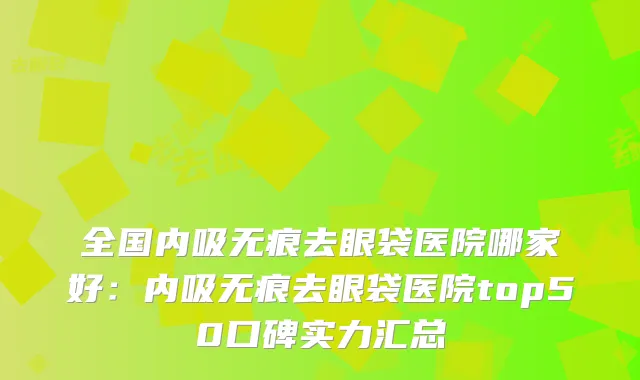 全国内吸无痕去眼袋医院哪家好：内吸无痕去眼袋医院top50口碑实力汇总
