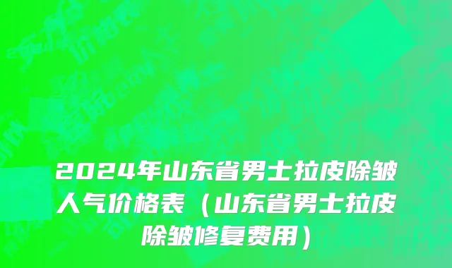 2024年山东省男士拉皮除皱人气价格表（山东省男士拉皮除皱修复费用）