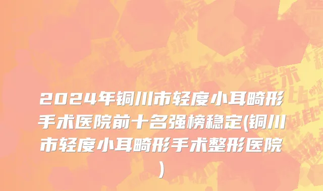 2024年铜川市轻度小耳畸形手术医院前十名强榜稳定(铜川市轻度小耳畸形手术整形医院)