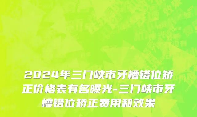 2024年三门峡市牙槽错位矫正价格表有名曝光-三门峡市牙槽错位矫正费用和效果