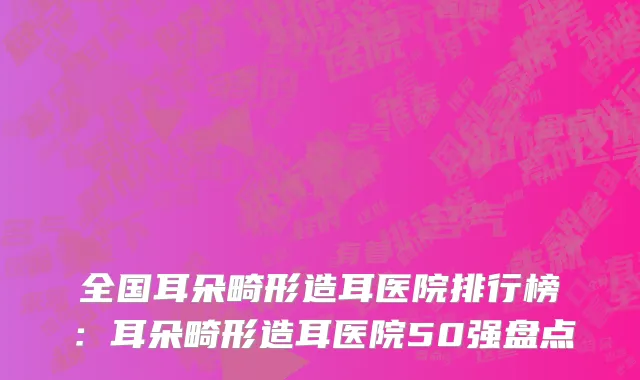 全国耳朵畸形造耳医院排行榜：耳朵畸形造耳医院50强盘点