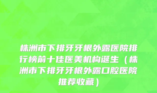 株洲市下排牙牙根外露医院排行榜前十佳医美机构诞生（株洲市下排牙牙根外露口腔医院推荐收藏）