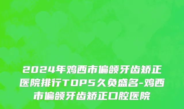 2024年鸡西市偏颌牙齿矫正医院排行TOP5久负盛名-鸡西市偏颌牙齿矫正口腔医院