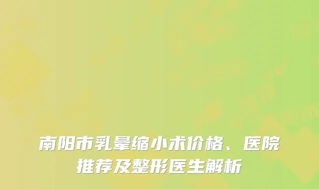南阳市乳晕缩小术价格、医院推荐及整形医生解析