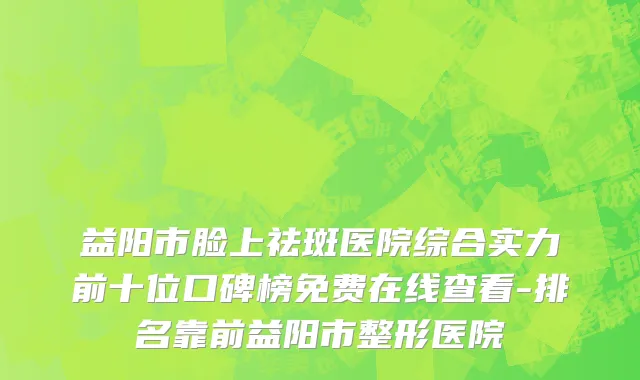 益阳市脸上祛斑医院综合实力前十位口碑榜免费在线查看-排名靠前益阳市整形医院