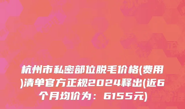 杭州市私密部位脱毛价格(费用)清单官方正规2024释出(近6个月均价为：6155元)