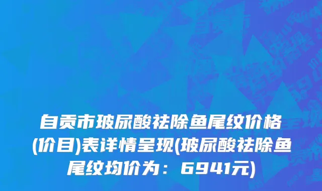 自贡市玻尿酸祛除鱼尾纹价格(价目)表详情呈现(玻尿酸祛除鱼尾纹均价为：6941元)