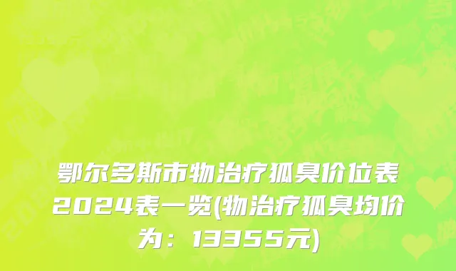 鄂尔多斯市物治疗狐臭价位表2024表一览(物治疗狐臭均价为：13355元)