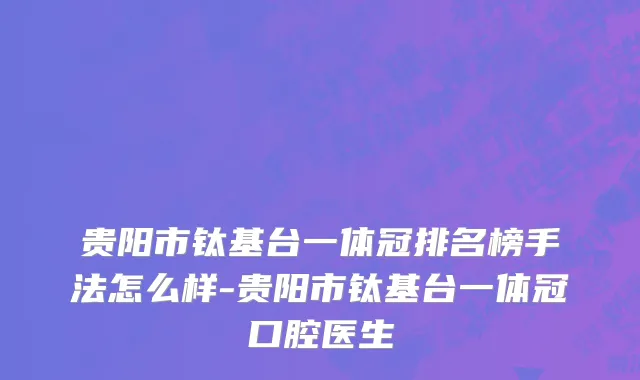 贵阳市钛基台一体冠排名榜手法怎么样-贵阳市钛基台一体冠口腔医生