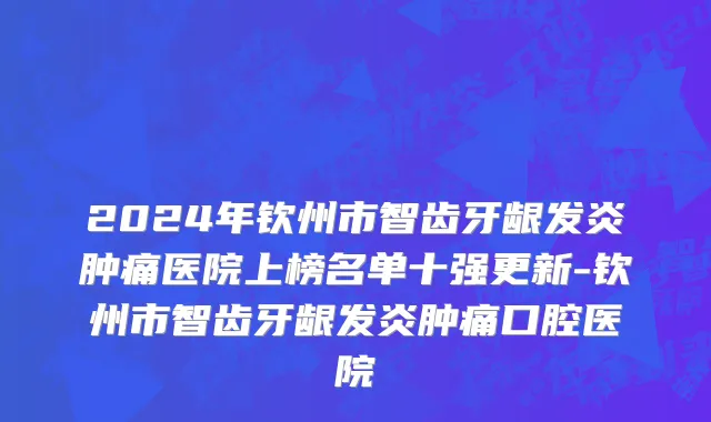2024年钦州市智齿牙龈发炎肿痛医院上榜名单十强更新-钦州市智齿牙龈发炎肿痛口腔医院
