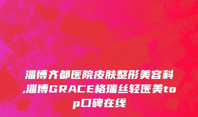 淄博齐都医院皮肤整形美容科,淄博GRACE格瑞丝轻医美top口碑在线