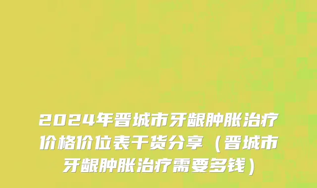 2024年晋城市牙龈肿胀治疗价格价位表干货分享（晋城市牙龈肿胀治疗需要多钱）