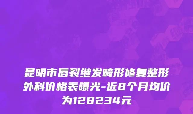 昆明市唇裂继发畸形修复整形外科价格表曝光-近8个月均价为128234元