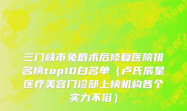 三门峡市兔唇术后修复医院排名榜top10白名单（卢氏辰星医疗美容门诊部上榜机构各个实力不俗）
