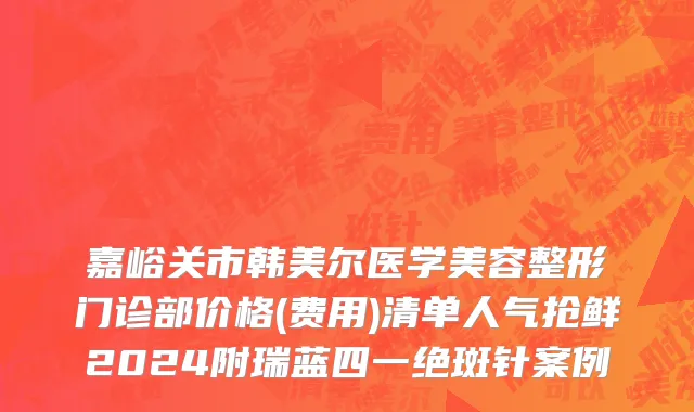 嘉峪关市韩美尔医学美容整形门诊部价格(费用)清单人气抢鲜2024附瑞蓝四一绝斑针案例